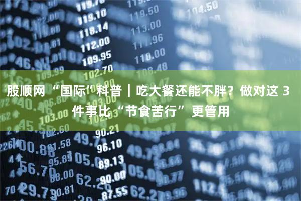 股顺网 “国际”科普｜吃大餐还能不胖？做对这 3 件事比 “节食苦行” 更管用