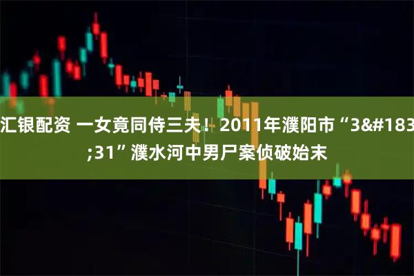 汇银配资 一女竟同侍三夫！2011年濮阳市“3·31”濮水河中男尸案侦破始末