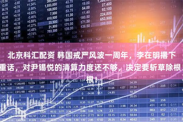 北京科汇配资 韩国戒严风波一周年，李在明撂下重话，对尹锡悦的清算力度还不够，决定要斩草除根！