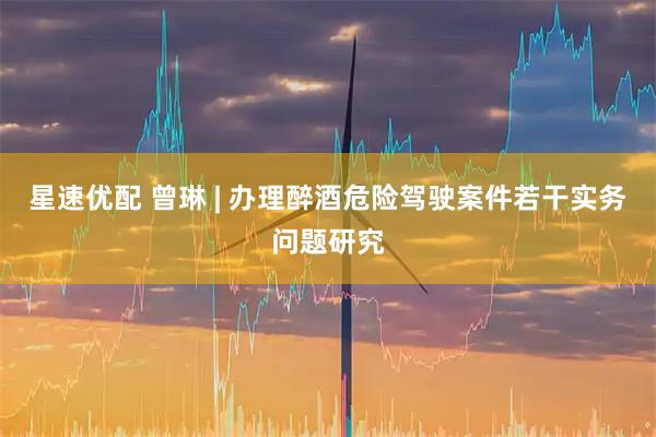 星速优配 曾琳 | 办理醉酒危险驾驶案件若干实务问题研究