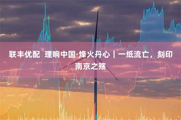 联丰优配  理响中国·烽火丹心｜一纸流亡，刻印南京之殇