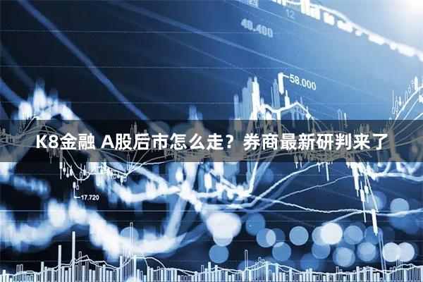 K8金融 A股后市怎么走？券商最新研判来了