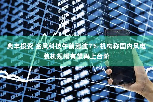 典丰投资 金风科技午前涨逾7% 机构称国内风电装机规模有望再上台阶