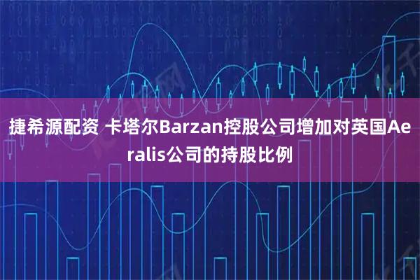 捷希源配资 卡塔尔Barzan控股公司增加对英国Aeralis公司的持股比例